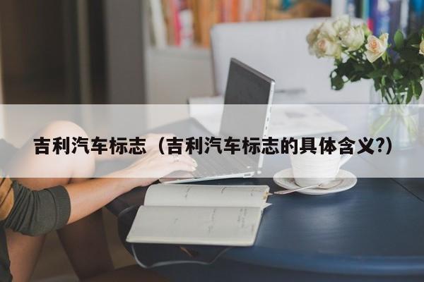 吉利汽车标志（吉利汽车标志的具体含义?）