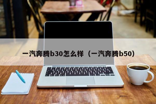 一汽奔腾b30怎么样（一汽奔腾b50）