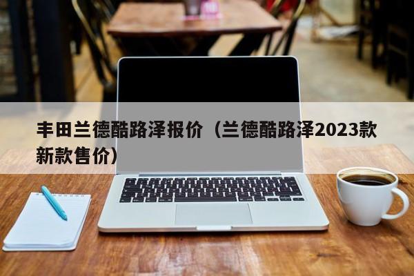 丰田兰德酷路泽报价（兰德酷路泽2023款新款售价）