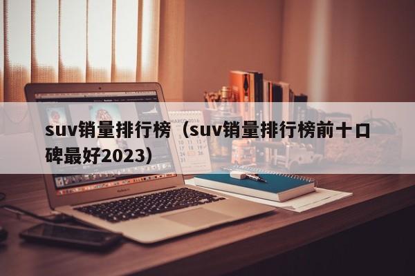 suv销量排行榜（suv销量排行榜前十口碑最好2023）