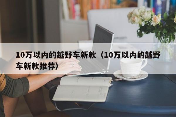 10万以内的越野车新款（10万以内的越野车新款推荐）