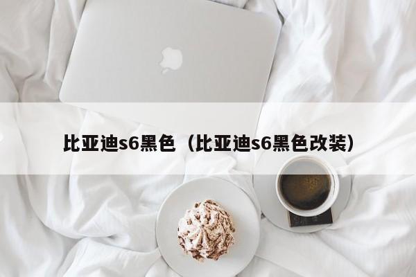 比亚迪s6黑色（比亚迪s6黑色改装）