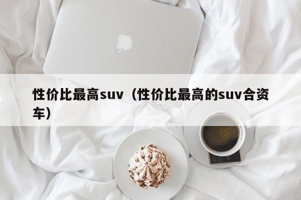 性价比最高suv（性价比最高的suv合资车）