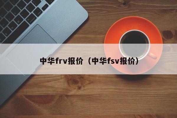 中华frv报价（中华fsv报价）