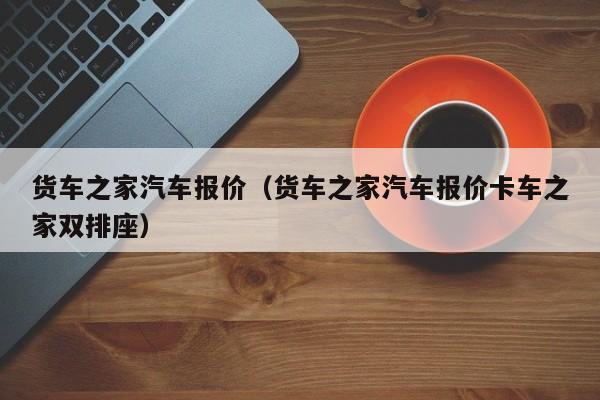 货车之家汽车报价（货车之家汽车报价卡车之家双排座）