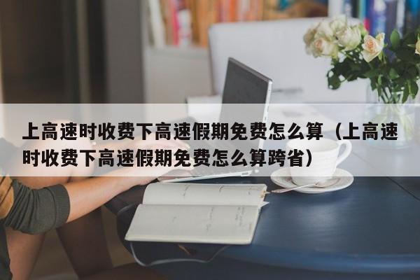 上高速时收费下高速假期免费怎么算（上高速时收费下高速假期免费怎么算跨省）