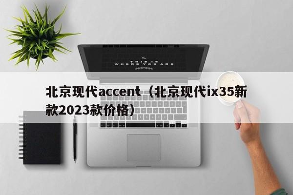 北京现代accent（北京现代ix35新款2023款价格）