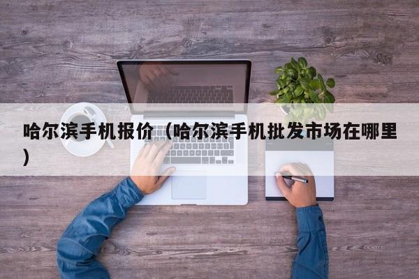 哈尔滨手机报价（哈尔滨手机批发市场在哪里）