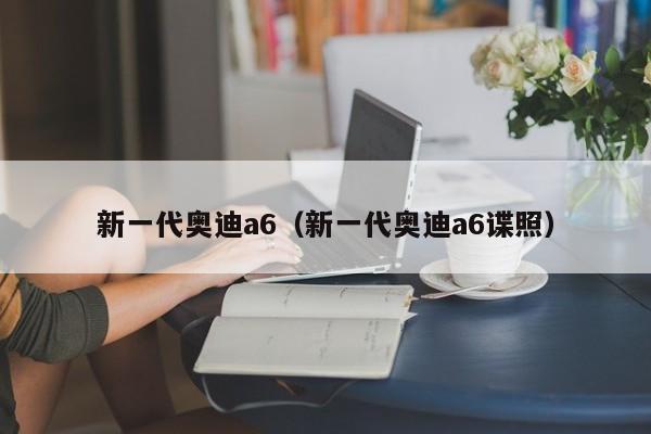 新一代奥迪a6（新一代奥迪a6谍照）