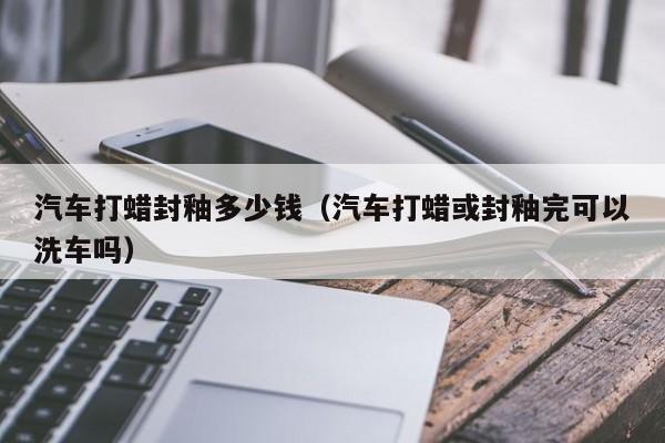 汽车打蜡封釉多少钱（汽车打蜡或封釉完可以洗车吗）