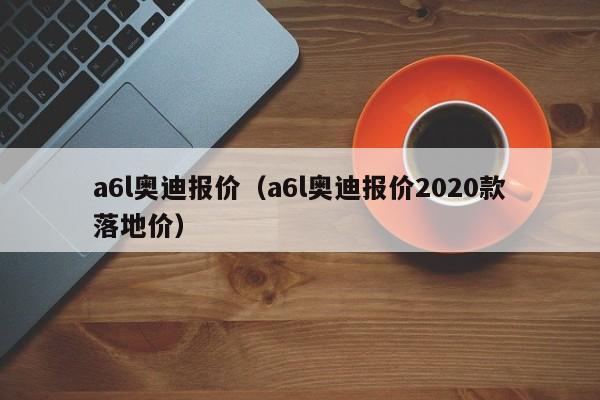 a6l奥迪报价（a6l奥迪报价2020款落地价）