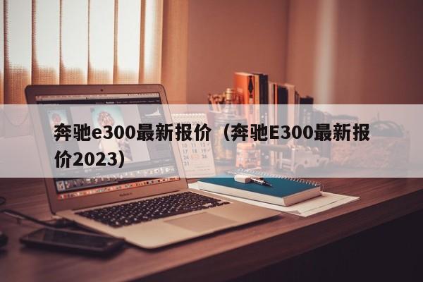 奔驰e300最新报价（奔驰E300最新报价2023）