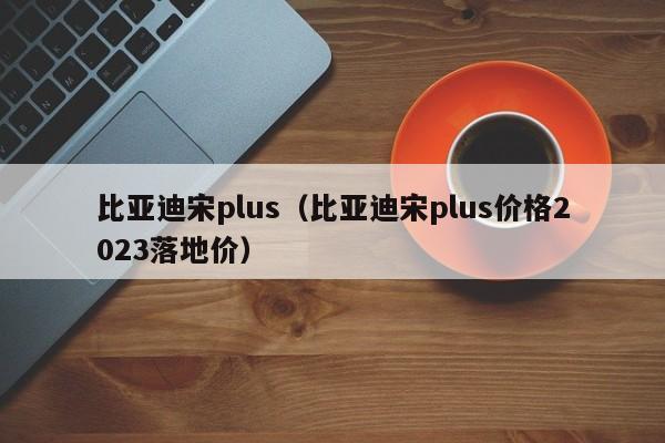 比亚迪宋plus（比亚迪宋plus价格2023落地价）