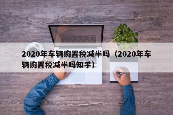 2020年车辆购置税减半吗（2020年车辆购置税减半吗知乎）