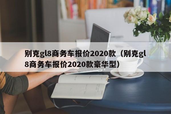 别克gl8商务车报价2020款（别克gl8商务车报价2020款豪华型）