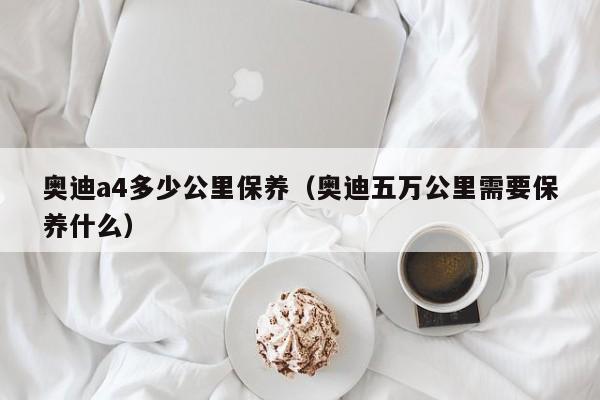 奥迪a4多少公里保养（奥迪五万公里需要保养什么）