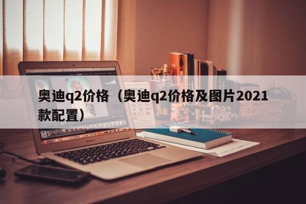 奥迪q2价格（奥迪q2价格及图片2021款配置）