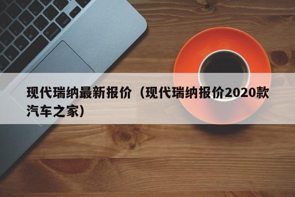 现代瑞纳最新报价（现代瑞纳报价2020款汽车之家）