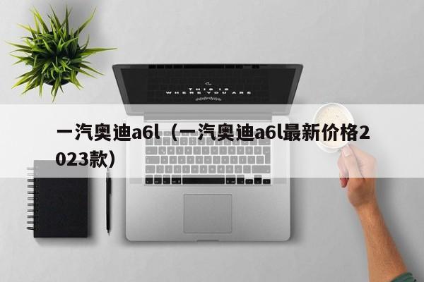 一汽奥迪a6l（一汽奥迪a6l最新价格2023款）