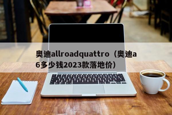 奥迪allroadquattro（奥迪a6多少钱2023款落地价）