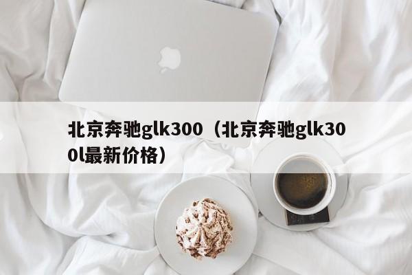 北京奔驰glk300（北京奔驰glk300l最新价格）