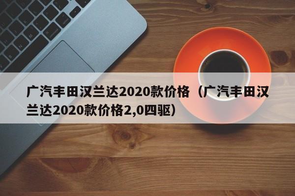 广汽丰田汉兰达2020款价格（广汽丰田汉兰达2020款价格2,0四驱）