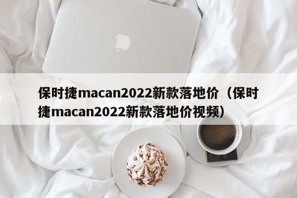 保时捷macan2022新款落地价（保时捷macan2022新款落地价视频）