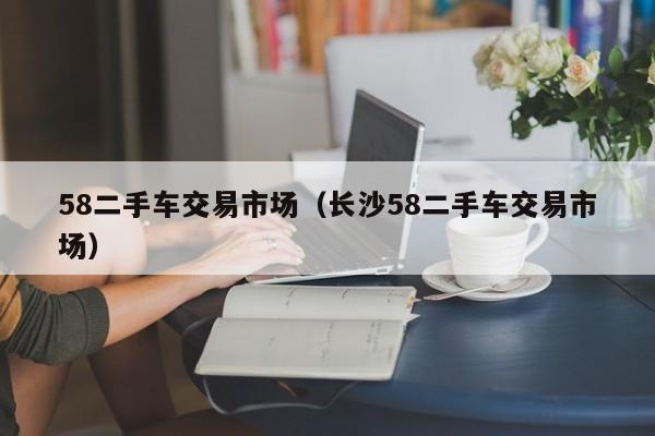 58二手车交易市场（长沙58二手车交易市场）