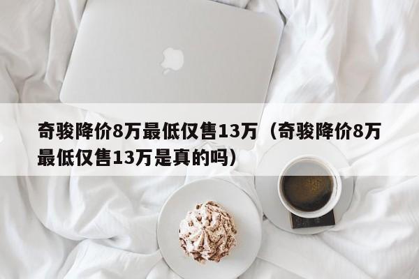 奇骏降价8万最低仅售13万（奇骏降价8万最低仅售13万是真的吗）