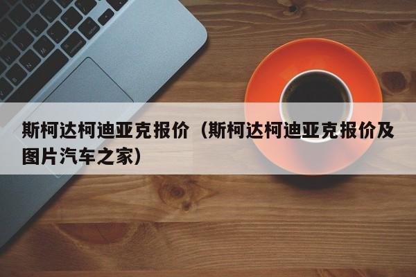 斯柯达柯迪亚克报价（斯柯达柯迪亚克报价及图片汽车之家）