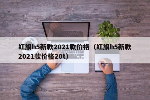 红旗h5新款2021款价格（红旗h5新款2021款价格20t）