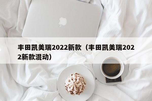 丰田凯美瑞2022新款（丰田凯美瑞2022新款混动）