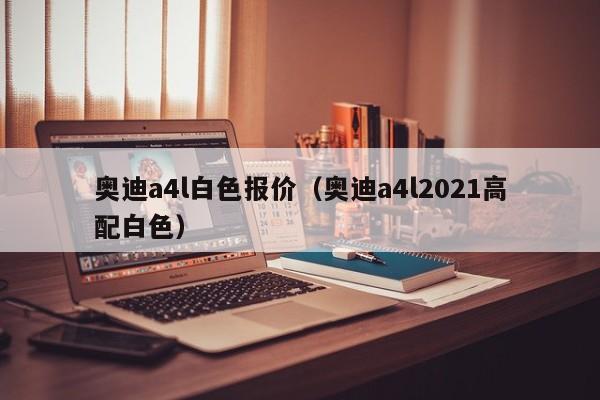 奥迪a4l白色报价（奥迪a4l2021高配白色）