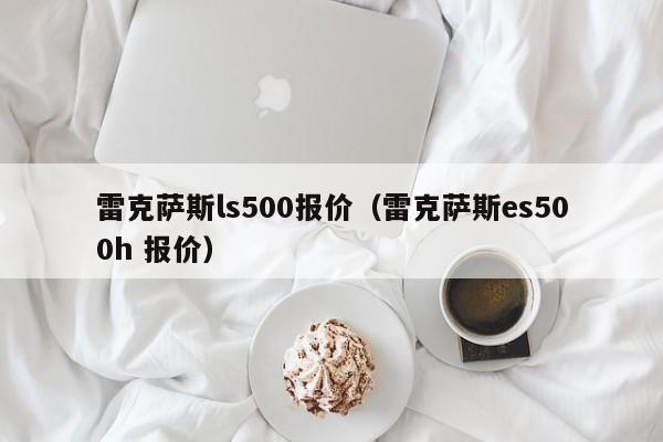 雷克萨斯ls500报价（雷克萨斯es500h 报价）