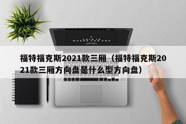 福特福克斯2021款三厢（福特福克斯2021款三厢方向盘是什么型方向盘）