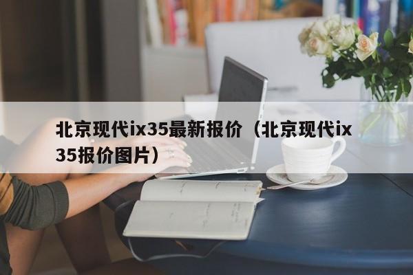 北京现代ix35最新报价（北京现代ix 35报价图片）