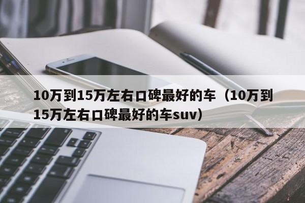 10万到15万左右口碑最好的车（10万到15万左右口碑最好的车suv）