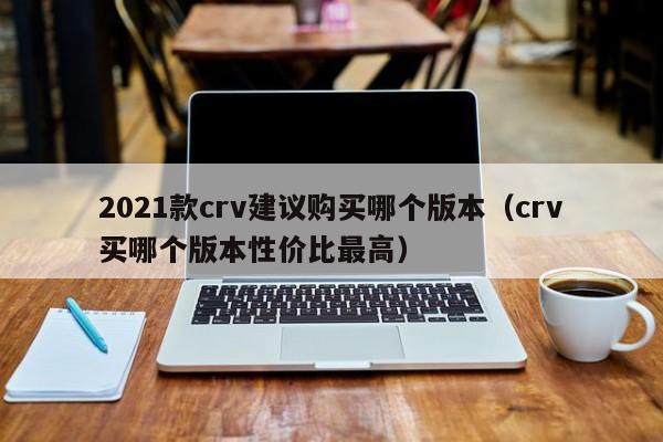 2021款crv建议购买哪个版本（crv买哪个版本性价比最高）