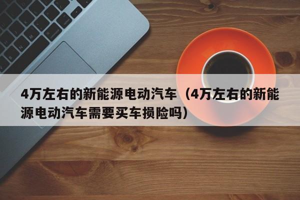 4万左右的新能源电动汽车（4万左右的新能源电动汽车需要买车损险吗）