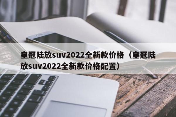 皇冠陆放suv2022全新款价格（皇冠陆放suv2022全新款价格配置）