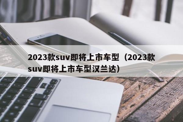 2023款suv即将上市车型（2023款suv即将上市车型汉兰达）