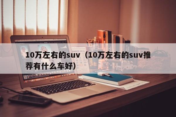 10万左右的suv（10万左右的suv推荐有什么车好）