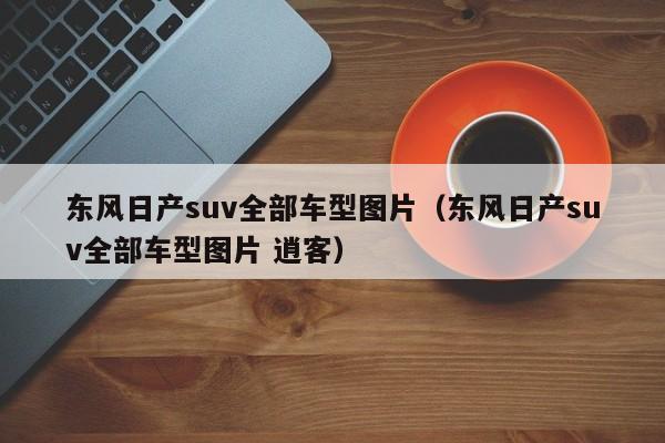 东风日产suv全部车型图片（东风日产suv全部车型图片 逍客）