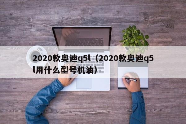 2020款奥迪q5l（2020款奥迪q5l用什么型号机油）