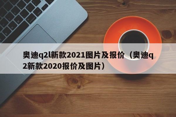 奥迪q2l新款2021图片及报价（奥迪q2新款2020报价及图片）