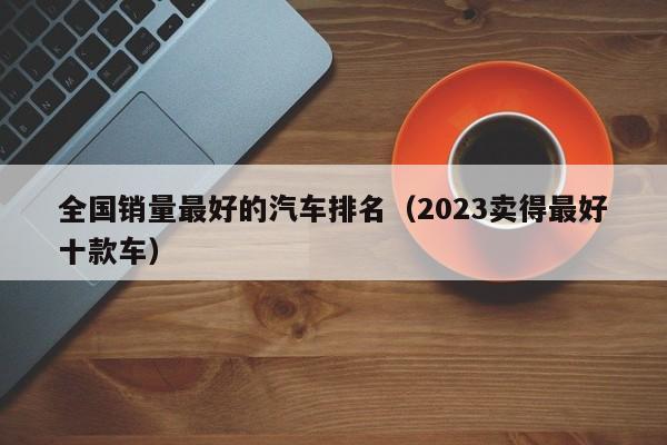 全国销量最好的汽车排名（2023卖得最好十款车）