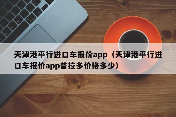 天津港平行进口车报价app（天津港平行进口车报价app普拉多价格多少）