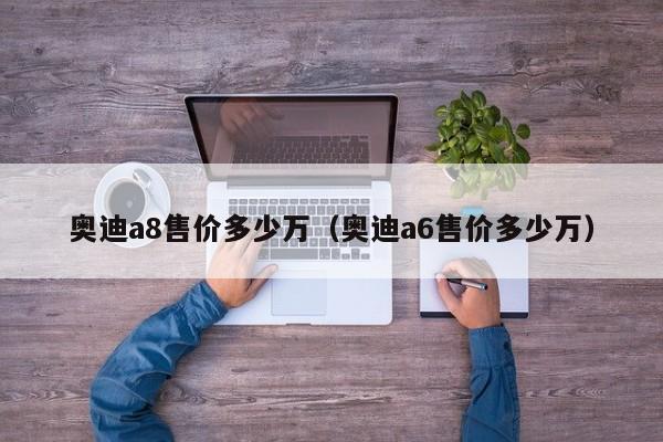 奥迪a8售价多少万（奥迪a6售价多少万）