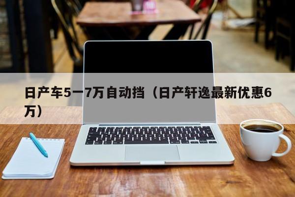 日产车5一7万自动挡（日产轩逸最新优惠6万）