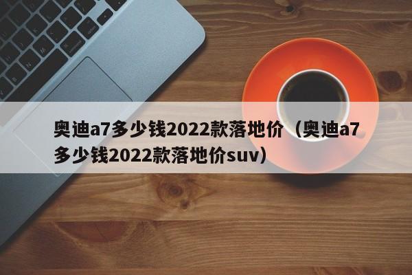 奥迪a7多少钱2022款落地价（奥迪a7多少钱2022款落地价suv）